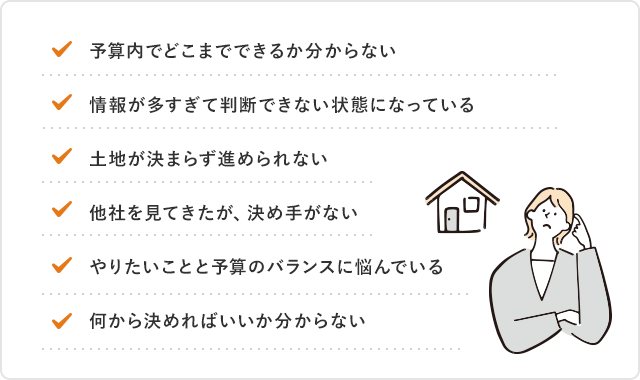 予算内でどこまでできるか分からない 情報が多すぎて判断できない状態になっている 土地が決まらず進められない 他社を見てきたが、決め手がない やりたいことと予算のバランスに悩んでいる 何から決めればいいか分からない