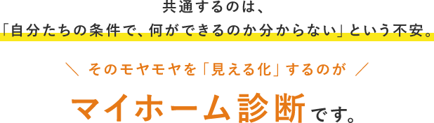 共通するのは、「自分たちの条件で、何ができるのか分からない」という不安。そのモヤモヤを「見える化」するのがマイホーム診断です。