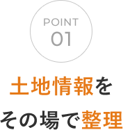 POINT 01 土地情報をその場で整理