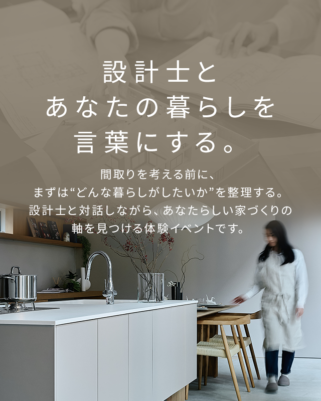 設計士とあなたの暮らしを言葉にする。間取りを考える前に、まずは“どんな暮らしがしたいか”を整理する。設計士と対話しながら、あなたらしい家づくりの軸を見つける体験イベントです。