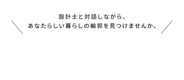 設計士と対話しながら、あなたらしい暮らしの輪郭を見つけませんか。