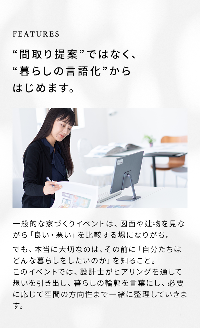 FEATURES “間取り提案”ではなく、“暮らしの言語化”からはじめます。