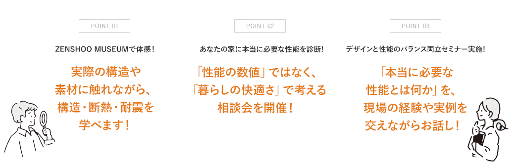 point01 実際の構造や素材に触れながら、構造・断熱・耐震を学べます! point2 「性能の数値」ではなく、「暮らしの快適さ」で考える相談会を開催! point3 「本当に必要な性能とは何か」を、現場の経験や実例を交えながらお話し!
