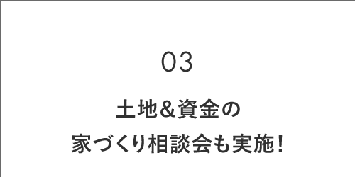 03 土地＆資金の 家づくり相談会も実施！