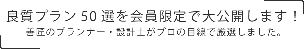 
    良質プラン50選を会員限定で大公開します！
    善匠のプランナー・設計士がプロの目線で厳選しました。
    