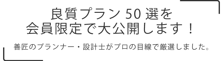 
    良質プラン50選を会員限定で大公開します！
    善匠のプランナー・設計士がプロの目線で厳選しました。
    