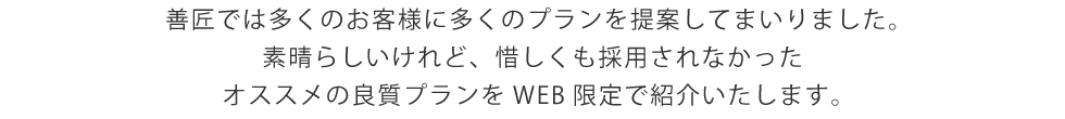 
 善匠では多くのお客様に多くのプランを提案してまいりました。
 素晴らしいけれど、惜しくも採用されなかった
 オススメの良質プランをWEB限定で紹介いたします。
 