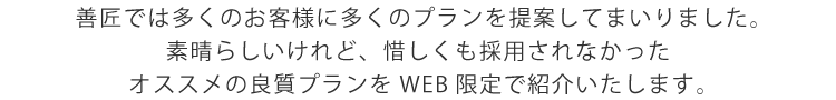 
    善匠では多くのお客様に多くのプランを提案してまいりました。
    素晴らしいけれど、惜しくも採用されなかった
    オススメの良質プランをWEB限定で紹介いたします。
    