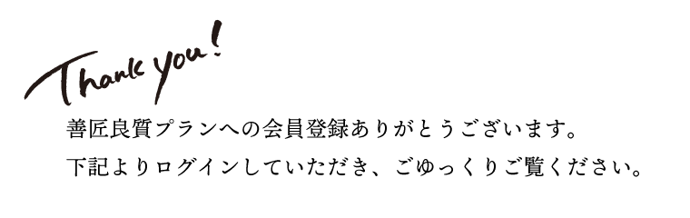 
    善匠良質プランへの会員登録ありがとうございます。
    ログインしていただき、ごゆっくり御覧ください。
    