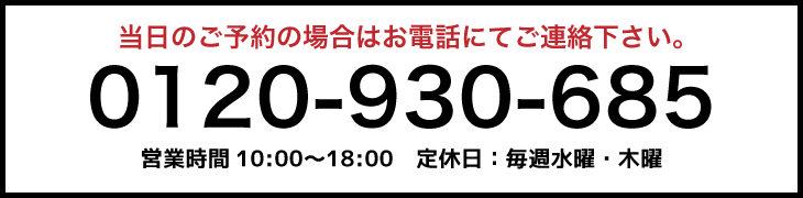 
 当日のご予約の場合はお電話にてご連絡ください。
 0120-930-685
 営業時間　10:00〜18:00　定休日：毎週水曜・木曜
 