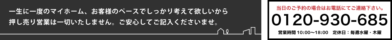 
 一生に一度のマイホーム、お客様のペースでしっかり考えて欲しいから押し売り営業は一切いたしません。
 ご安心してご記入くださいませ。
 当日のご予約の場合はお電話にてご連絡ください。
 0120-930-685
 営業時間　10:00〜18:00　定休日：毎週水曜・木曜
 