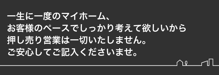 
 一生に一度のマイホーム、お客様のペースでしっかり考えて欲しいから押し売り営業は一切いたしません。
 ご安心してご記入くださいませ。
 