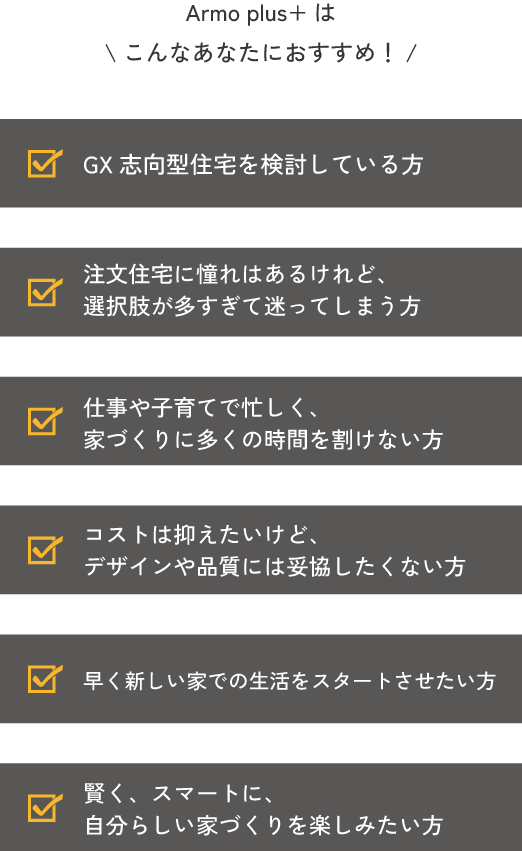 Armo plus+は \こんなあなたにおすすめ！/①GX志向型住宅を検討している方。②注文住宅に憧れはあるけれど、 選択肢が多すぎて迷ってしまう方。③仕事や子育てで忙しく、 家づくりに多くの時間を割けない方。⑤早く新しい家での生活をスタートさせたい方。④コストは抑えたいけど、 デザインや品質には妥協したくない方。⑥賢く、スマートに、 自分らしい家づくりを楽しみたい方。